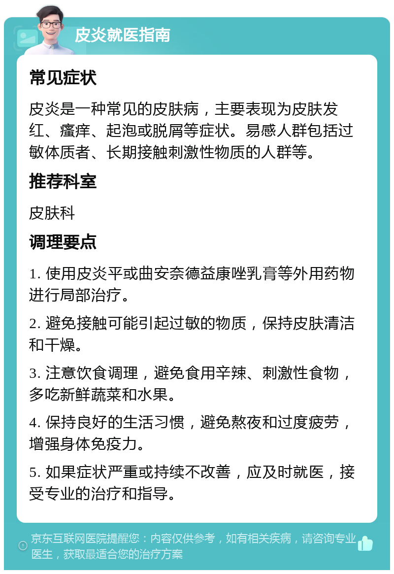 皮炎就医指南 常见症状 皮炎是一种常见的皮肤病，主要表现为皮肤发红、瘙痒、起泡或脱屑等症状。易感人群包括过敏体质者、长期接触刺激性物质的人群等。 推荐科室 皮肤科 调理要点 1. 使用皮炎平或曲安奈德益康唑乳膏等外用药物进行局部治疗。 2. 避免接触可能引起过敏的物质，保持皮肤清洁和干燥。 3. 注意饮食调理，避免食用辛辣、刺激性食物，多吃新鲜蔬菜和水果。 4. 保持良好的生活习惯，避免熬夜和过度疲劳，增强身体免疫力。 5. 如果症状严重或持续不改善，应及时就医，接受专业的治疗和指导。