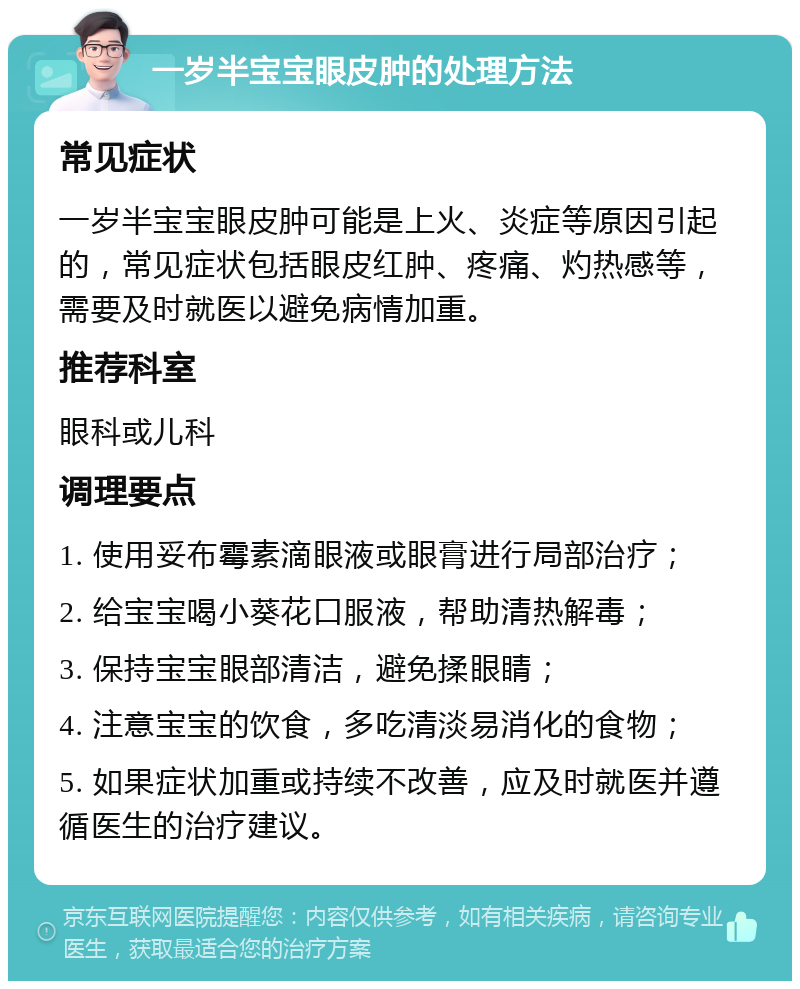 一岁半宝宝眼皮肿的处理方法 常见症状 一岁半宝宝眼皮肿可能是上火、炎症等原因引起的，常见症状包括眼皮红肿、疼痛、灼热感等，需要及时就医以避免病情加重。 推荐科室 眼科或儿科 调理要点 1. 使用妥布霉素滴眼液或眼膏进行局部治疗； 2. 给宝宝喝小葵花口服液，帮助清热解毒； 3. 保持宝宝眼部清洁，避免揉眼睛； 4. 注意宝宝的饮食，多吃清淡易消化的食物； 5. 如果症状加重或持续不改善，应及时就医并遵循医生的治疗建议。