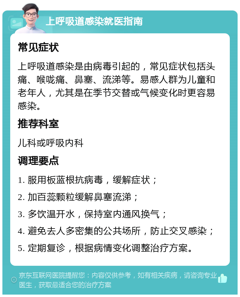 上呼吸道感染就医指南 常见症状 上呼吸道感染是由病毒引起的，常见症状包括头痛、喉咙痛、鼻塞、流涕等。易感人群为儿童和老年人，尤其是在季节交替或气候变化时更容易感染。 推荐科室 儿科或呼吸内科 调理要点 1. 服用板蓝根抗病毒，缓解症状； 2. 加百蕊颗粒缓解鼻塞流涕； 3. 多饮温开水，保持室内通风换气； 4. 避免去人多密集的公共场所，防止交叉感染； 5. 定期复诊，根据病情变化调整治疗方案。