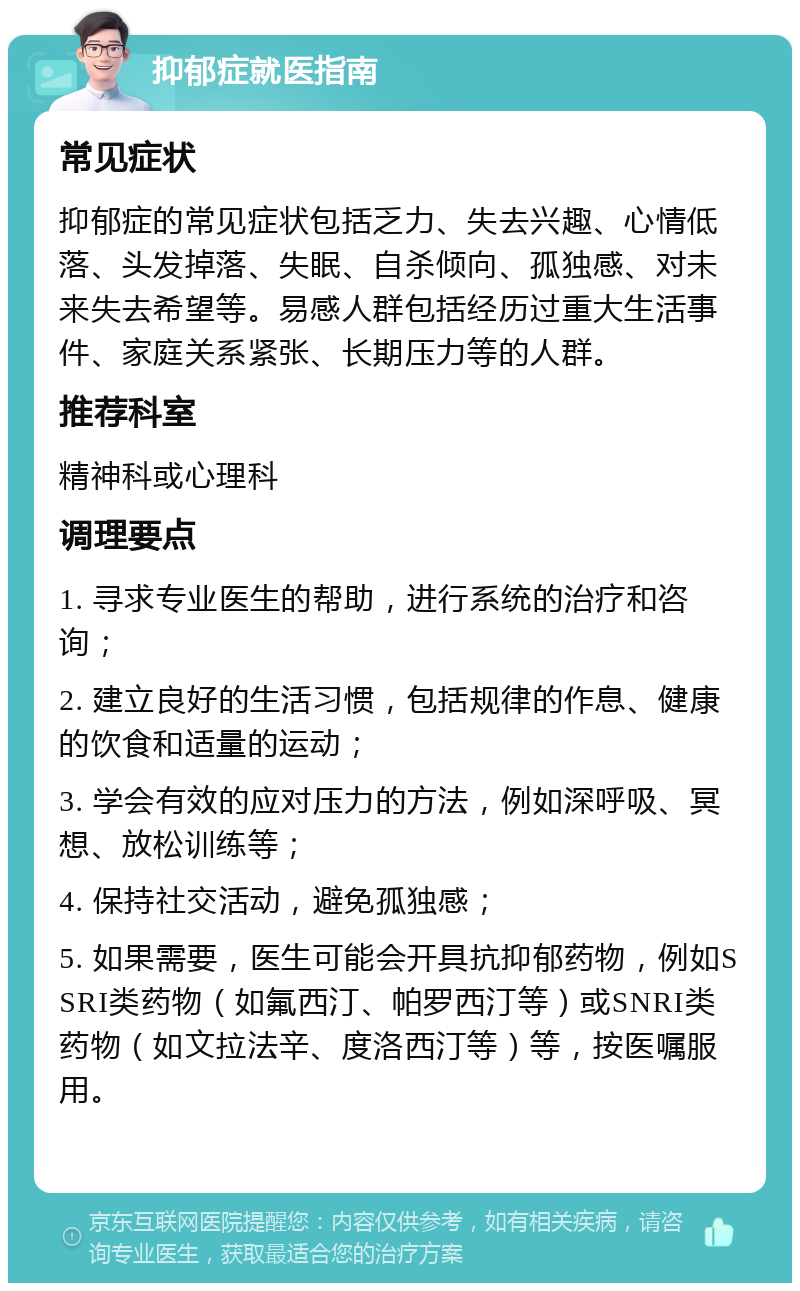 抑郁症就医指南 常见症状 抑郁症的常见症状包括乏力、失去兴趣、心情低落、头发掉落、失眠、自杀倾向、孤独感、对未来失去希望等。易感人群包括经历过重大生活事件、家庭关系紧张、长期压力等的人群。 推荐科室 精神科或心理科 调理要点 1. 寻求专业医生的帮助，进行系统的治疗和咨询； 2. 建立良好的生活习惯，包括规律的作息、健康的饮食和适量的运动； 3. 学会有效的应对压力的方法，例如深呼吸、冥想、放松训练等； 4. 保持社交活动，避免孤独感； 5. 如果需要，医生可能会开具抗抑郁药物，例如SSRI类药物（如氟西汀、帕罗西汀等）或SNRI类药物（如文拉法辛、度洛西汀等）等，按医嘱服用。