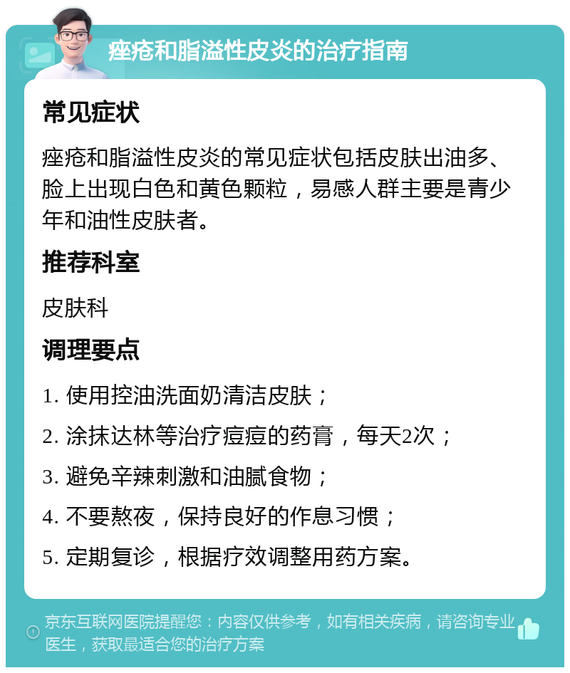 痤疮和脂溢性皮炎的治疗指南 常见症状 痤疮和脂溢性皮炎的常见症状包括皮肤出油多、脸上出现白色和黄色颗粒，易感人群主要是青少年和油性皮肤者。 推荐科室 皮肤科 调理要点 1. 使用控油洗面奶清洁皮肤； 2. 涂抹达林等治疗痘痘的药膏，每天2次； 3. 避免辛辣刺激和油腻食物； 4. 不要熬夜，保持良好的作息习惯； 5. 定期复诊，根据疗效调整用药方案。