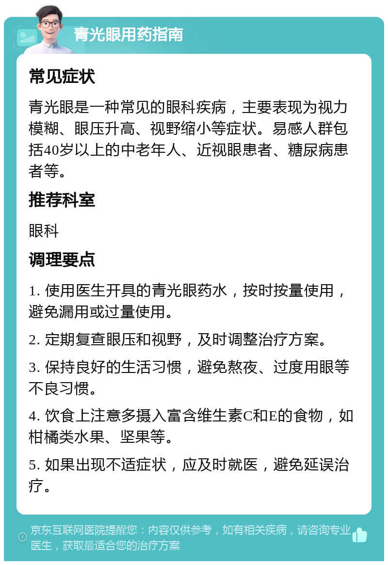 青光眼用药指南 常见症状 青光眼是一种常见的眼科疾病，主要表现为视力模糊、眼压升高、视野缩小等症状。易感人群包括40岁以上的中老年人、近视眼患者、糖尿病患者等。 推荐科室 眼科 调理要点 1. 使用医生开具的青光眼药水，按时按量使用，避免漏用或过量使用。 2. 定期复查眼压和视野，及时调整治疗方案。 3. 保持良好的生活习惯，避免熬夜、过度用眼等不良习惯。 4. 饮食上注意多摄入富含维生素C和E的食物，如柑橘类水果、坚果等。 5. 如果出现不适症状，应及时就医，避免延误治疗。