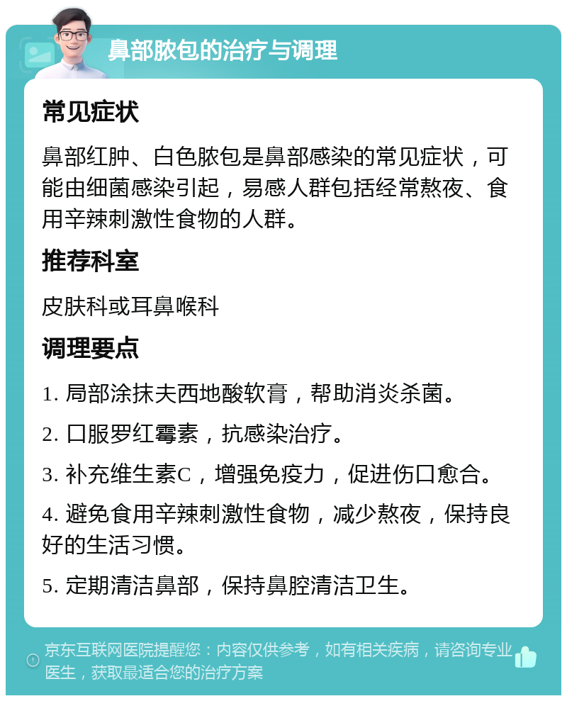 鼻部脓包的治疗与调理 常见症状 鼻部红肿、白色脓包是鼻部感染的常见症状，可能由细菌感染引起，易感人群包括经常熬夜、食用辛辣刺激性食物的人群。 推荐科室 皮肤科或耳鼻喉科 调理要点 1. 局部涂抹夫西地酸软膏，帮助消炎杀菌。 2. 口服罗红霉素，抗感染治疗。 3. 补充维生素C，增强免疫力，促进伤口愈合。 4. 避免食用辛辣刺激性食物，减少熬夜，保持良好的生活习惯。 5. 定期清洁鼻部，保持鼻腔清洁卫生。