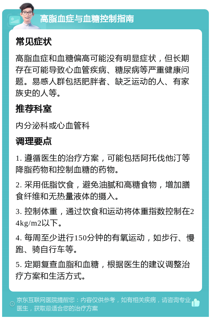 高脂血症与血糖控制指南 常见症状 高脂血症和血糖偏高可能没有明显症状，但长期存在可能导致心血管疾病、糖尿病等严重健康问题。易感人群包括肥胖者、缺乏运动的人、有家族史的人等。 推荐科室 内分泌科或心血管科 调理要点 1. 遵循医生的治疗方案，可能包括阿托伐他汀等降脂药物和控制血糖的药物。 2. 采用低脂饮食，避免油腻和高糖食物，增加膳食纤维和无热量液体的摄入。 3. 控制体重，通过饮食和运动将体重指数控制在24kg/m2以下。 4. 每周至少进行150分钟的有氧运动，如步行、慢跑、骑自行车等。 5. 定期复查血脂和血糖，根据医生的建议调整治疗方案和生活方式。