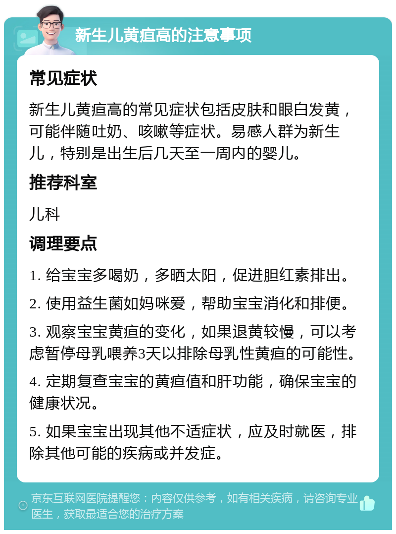 新生儿黄疸高的注意事项 常见症状 新生儿黄疸高的常见症状包括皮肤和眼白发黄，可能伴随吐奶、咳嗽等症状。易感人群为新生儿，特别是出生后几天至一周内的婴儿。 推荐科室 儿科 调理要点 1. 给宝宝多喝奶，多晒太阳，促进胆红素排出。 2. 使用益生菌如妈咪爱，帮助宝宝消化和排便。 3. 观察宝宝黄疸的变化，如果退黄较慢，可以考虑暂停母乳喂养3天以排除母乳性黄疸的可能性。 4. 定期复查宝宝的黄疸值和肝功能，确保宝宝的健康状况。 5. 如果宝宝出现其他不适症状，应及时就医，排除其他可能的疾病或并发症。