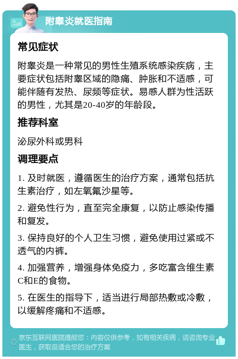 附睾炎就医指南 常见症状 附睾炎是一种常见的男性生殖系统感染疾病，主要症状包括附睾区域的隐痛、肿胀和不适感，可能伴随有发热、尿频等症状。易感人群为性活跃的男性，尤其是20-40岁的年龄段。 推荐科室 泌尿外科或男科 调理要点 1. 及时就医，遵循医生的治疗方案，通常包括抗生素治疗，如左氧氟沙星等。 2. 避免性行为，直至完全康复，以防止感染传播和复发。 3. 保持良好的个人卫生习惯，避免使用过紧或不透气的内裤。 4. 加强营养，增强身体免疫力，多吃富含维生素C和E的食物。 5. 在医生的指导下，适当进行局部热敷或冷敷，以缓解疼痛和不适感。