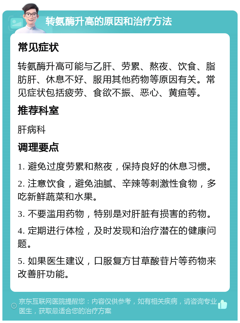 转氨酶升高的原因和治疗方法 常见症状 转氨酶升高可能与乙肝、劳累、熬夜、饮食、脂肪肝、休息不好、服用其他药物等原因有关。常见症状包括疲劳、食欲不振、恶心、黄疸等。 推荐科室 肝病科 调理要点 1. 避免过度劳累和熬夜，保持良好的休息习惯。 2. 注意饮食，避免油腻、辛辣等刺激性食物，多吃新鲜蔬菜和水果。 3. 不要滥用药物，特别是对肝脏有损害的药物。 4. 定期进行体检，及时发现和治疗潜在的健康问题。 5. 如果医生建议，口服复方甘草酸苷片等药物来改善肝功能。