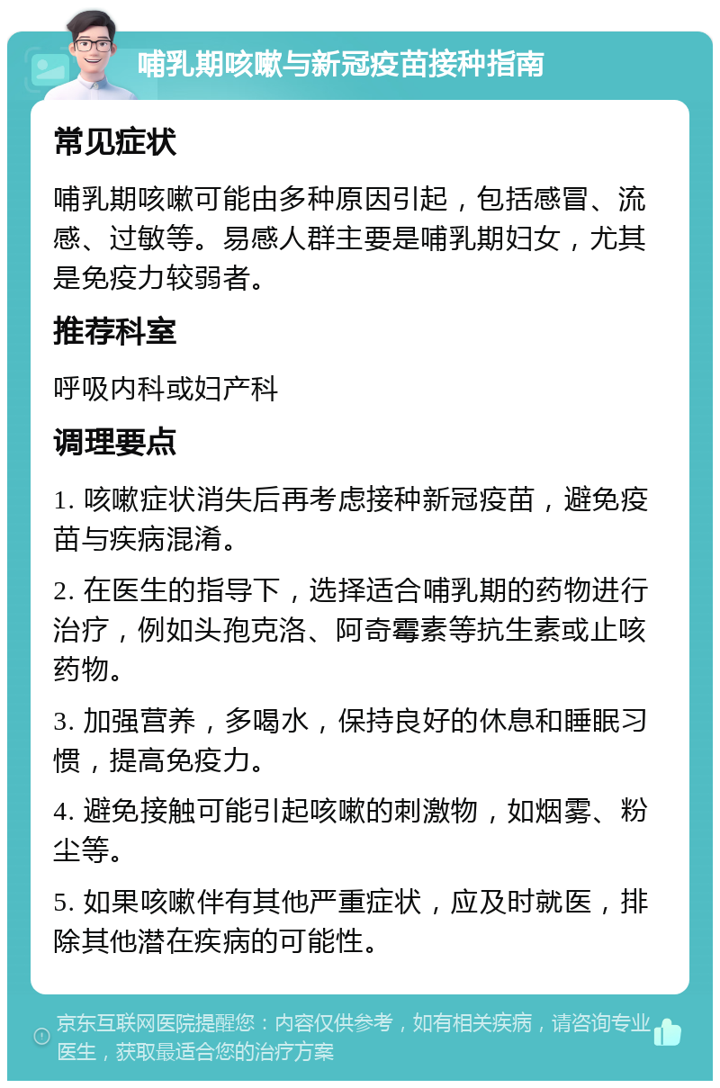 哺乳期咳嗽与新冠疫苗接种指南 常见症状 哺乳期咳嗽可能由多种原因引起，包括感冒、流感、过敏等。易感人群主要是哺乳期妇女，尤其是免疫力较弱者。 推荐科室 呼吸内科或妇产科 调理要点 1. 咳嗽症状消失后再考虑接种新冠疫苗，避免疫苗与疾病混淆。 2. 在医生的指导下，选择适合哺乳期的药物进行治疗，例如头孢克洛、阿奇霉素等抗生素或止咳药物。 3. 加强营养，多喝水，保持良好的休息和睡眠习惯，提高免疫力。 4. 避免接触可能引起咳嗽的刺激物，如烟雾、粉尘等。 5. 如果咳嗽伴有其他严重症状，应及时就医，排除其他潜在疾病的可能性。