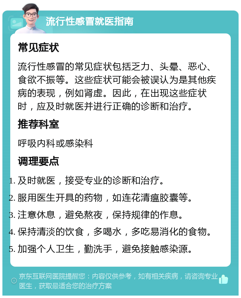 流行性感冒就医指南 常见症状 流行性感冒的常见症状包括乏力、头晕、恶心、食欲不振等。这些症状可能会被误认为是其他疾病的表现，例如肾虚。因此，在出现这些症状时，应及时就医并进行正确的诊断和治疗。 推荐科室 呼吸内科或感染科 调理要点 及时就医，接受专业的诊断和治疗。 服用医生开具的药物，如连花清瘟胶囊等。 注意休息，避免熬夜，保持规律的作息。 保持清淡的饮食，多喝水，多吃易消化的食物。 加强个人卫生，勤洗手，避免接触感染源。