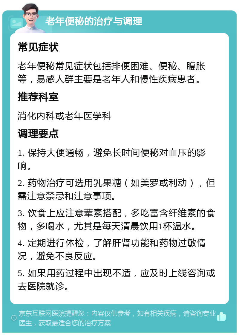 老年便秘的治疗与调理 常见症状 老年便秘常见症状包括排便困难、便秘、腹胀等，易感人群主要是老年人和慢性疾病患者。 推荐科室 消化内科或老年医学科 调理要点 1. 保持大便通畅，避免长时间便秘对血压的影响。 2. 药物治疗可选用乳果糖（如美罗或利动），但需注意禁忌和注意事项。 3. 饮食上应注意荤素搭配，多吃富含纤维素的食物，多喝水，尤其是每天清晨饮用1杯温水。 4. 定期进行体检，了解肝肾功能和药物过敏情况，避免不良反应。 5. 如果用药过程中出现不适，应及时上线咨询或去医院就诊。