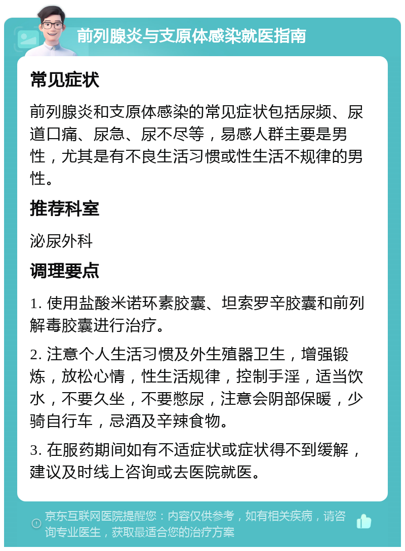 前列腺炎与支原体感染就医指南 常见症状 前列腺炎和支原体感染的常见症状包括尿频、尿道口痛、尿急、尿不尽等，易感人群主要是男性，尤其是有不良生活习惯或性生活不规律的男性。 推荐科室 泌尿外科 调理要点 1. 使用盐酸米诺环素胶囊、坦索罗辛胶囊和前列解毒胶囊进行治疗。 2. 注意个人生活习惯及外生殖器卫生，增强锻炼，放松心情，性生活规律，控制手淫，适当饮水，不要久坐，不要憋尿，注意会阴部保暖，少骑自行车，忌酒及辛辣食物。 3. 在服药期间如有不适症状或症状得不到缓解，建议及时线上咨询或去医院就医。