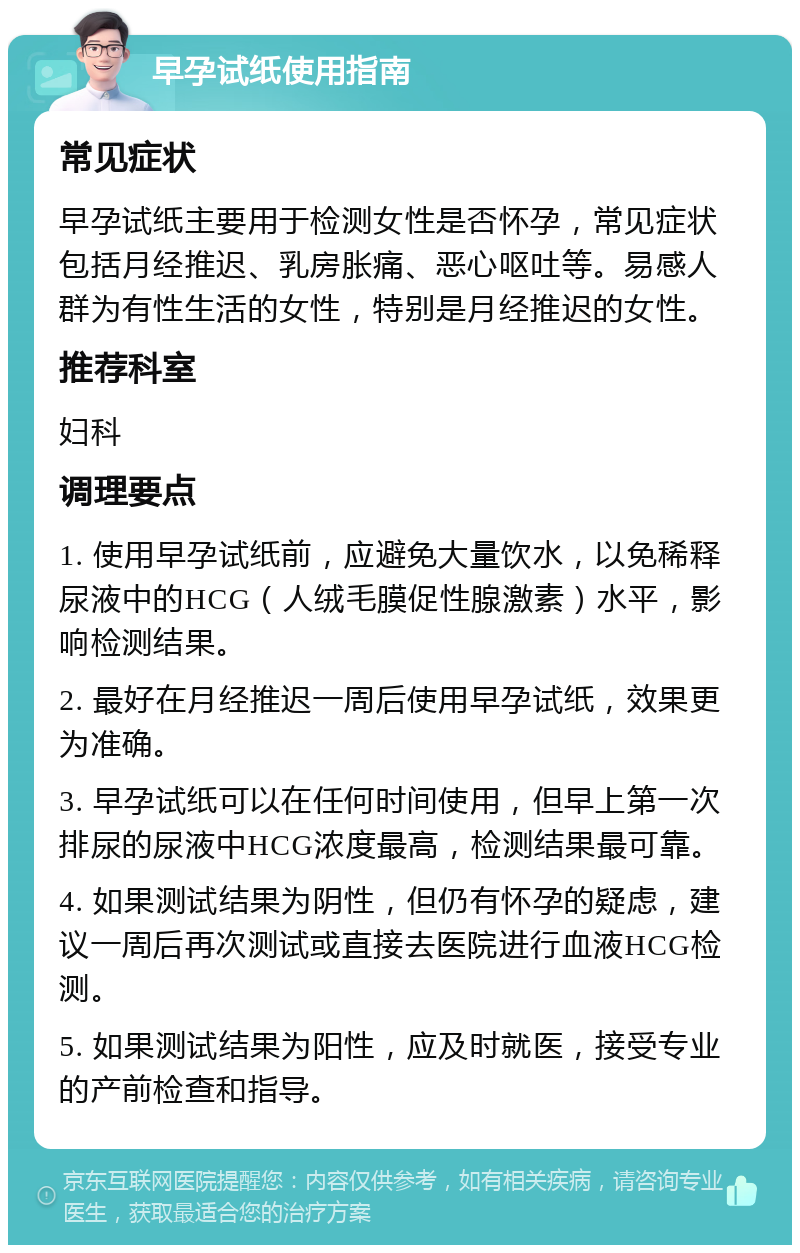 早孕试纸使用指南 常见症状 早孕试纸主要用于检测女性是否怀孕，常见症状包括月经推迟、乳房胀痛、恶心呕吐等。易感人群为有性生活的女性，特别是月经推迟的女性。 推荐科室 妇科 调理要点 1. 使用早孕试纸前，应避免大量饮水，以免稀释尿液中的HCG（人绒毛膜促性腺激素）水平，影响检测结果。 2. 最好在月经推迟一周后使用早孕试纸，效果更为准确。 3. 早孕试纸可以在任何时间使用，但早上第一次排尿的尿液中HCG浓度最高，检测结果最可靠。 4. 如果测试结果为阴性，但仍有怀孕的疑虑，建议一周后再次测试或直接去医院进行血液HCG检测。 5. 如果测试结果为阳性，应及时就医，接受专业的产前检查和指导。