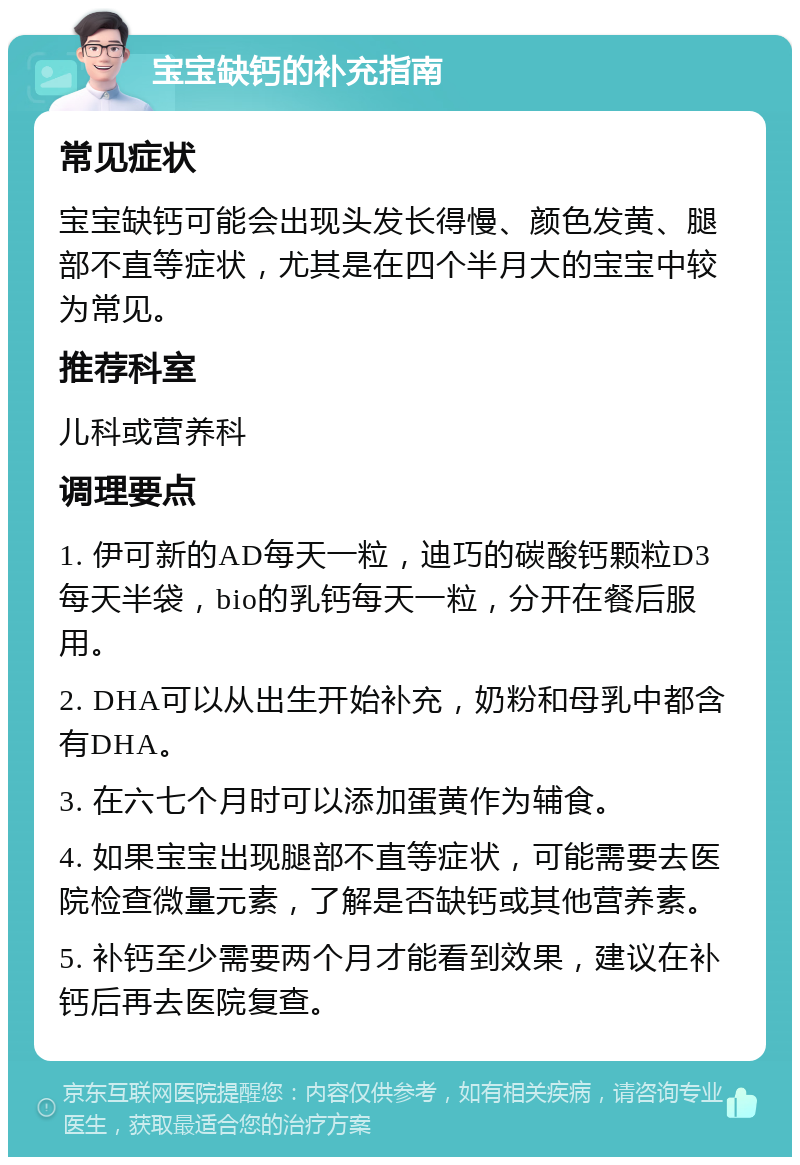 宝宝缺钙的补充指南 常见症状 宝宝缺钙可能会出现头发长得慢、颜色发黄、腿部不直等症状，尤其是在四个半月大的宝宝中较为常见。 推荐科室 儿科或营养科 调理要点 1. 伊可新的AD每天一粒，迪巧的碳酸钙颗粒D3每天半袋，bio的乳钙每天一粒，分开在餐后服用。 2. DHA可以从出生开始补充，奶粉和母乳中都含有DHA。 3. 在六七个月时可以添加蛋黄作为辅食。 4. 如果宝宝出现腿部不直等症状，可能需要去医院检查微量元素，了解是否缺钙或其他营养素。 5. 补钙至少需要两个月才能看到效果，建议在补钙后再去医院复查。