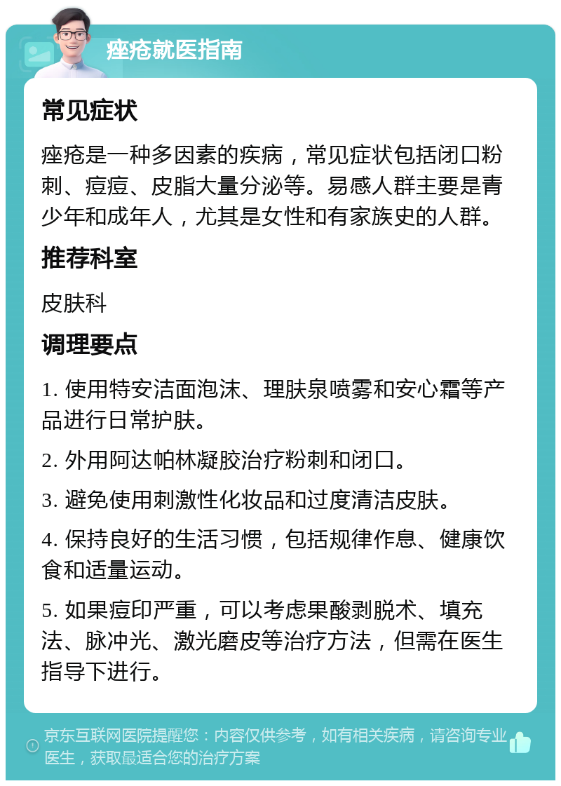 痤疮就医指南 常见症状 痤疮是一种多因素的疾病，常见症状包括闭口粉刺、痘痘、皮脂大量分泌等。易感人群主要是青少年和成年人，尤其是女性和有家族史的人群。 推荐科室 皮肤科 调理要点 1. 使用特安洁面泡沫、理肤泉喷雾和安心霜等产品进行日常护肤。 2. 外用阿达帕林凝胶治疗粉刺和闭口。 3. 避免使用刺激性化妆品和过度清洁皮肤。 4. 保持良好的生活习惯，包括规律作息、健康饮食和适量运动。 5. 如果痘印严重，可以考虑果酸剥脱术、填充法、脉冲光、激光磨皮等治疗方法，但需在医生指导下进行。