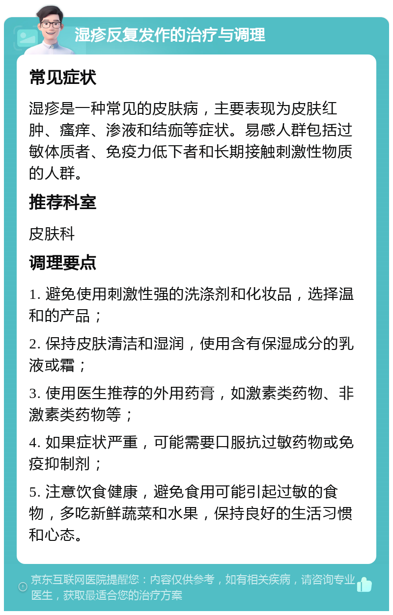 湿疹反复发作的治疗与调理 常见症状 湿疹是一种常见的皮肤病，主要表现为皮肤红肿、瘙痒、渗液和结痂等症状。易感人群包括过敏体质者、免疫力低下者和长期接触刺激性物质的人群。 推荐科室 皮肤科 调理要点 1. 避免使用刺激性强的洗涤剂和化妆品，选择温和的产品； 2. 保持皮肤清洁和湿润，使用含有保湿成分的乳液或霜； 3. 使用医生推荐的外用药膏，如激素类药物、非激素类药物等； 4. 如果症状严重，可能需要口服抗过敏药物或免疫抑制剂； 5. 注意饮食健康，避免食用可能引起过敏的食物，多吃新鲜蔬菜和水果，保持良好的生活习惯和心态。