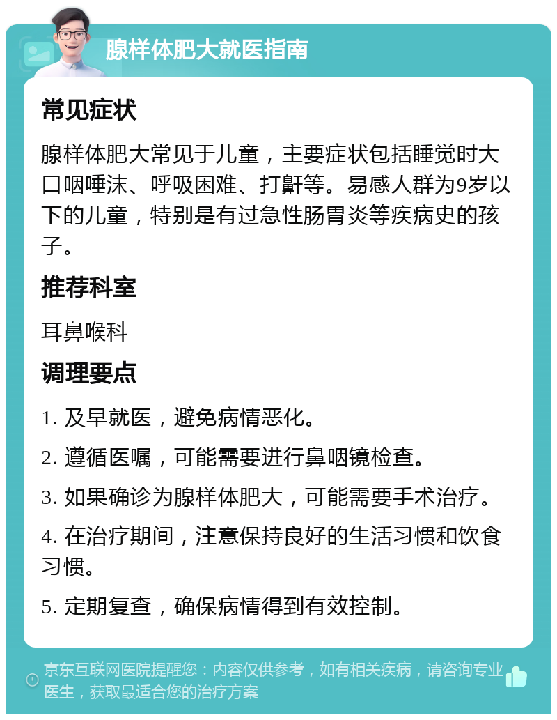 腺样体肥大就医指南 常见症状 腺样体肥大常见于儿童，主要症状包括睡觉时大口咽唾沫、呼吸困难、打鼾等。易感人群为9岁以下的儿童，特别是有过急性肠胃炎等疾病史的孩子。 推荐科室 耳鼻喉科 调理要点 1. 及早就医，避免病情恶化。 2. 遵循医嘱，可能需要进行鼻咽镜检查。 3. 如果确诊为腺样体肥大，可能需要手术治疗。 4. 在治疗期间，注意保持良好的生活习惯和饮食习惯。 5. 定期复查，确保病情得到有效控制。