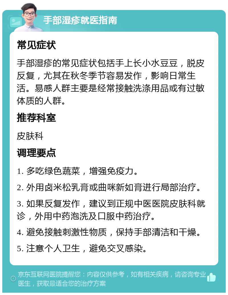 手部湿疹就医指南 常见症状 手部湿疹的常见症状包括手上长小水豆豆，脱皮反复，尤其在秋冬季节容易发作，影响日常生活。易感人群主要是经常接触洗涤用品或有过敏体质的人群。 推荐科室 皮肤科 调理要点 1. 多吃绿色蔬菜，增强免疫力。 2. 外用卤米松乳膏或曲咪新如膏进行局部治疗。 3. 如果反复发作，建议到正规中医医院皮肤科就诊，外用中药泡洗及口服中药治疗。 4. 避免接触刺激性物质，保持手部清洁和干燥。 5. 注意个人卫生，避免交叉感染。