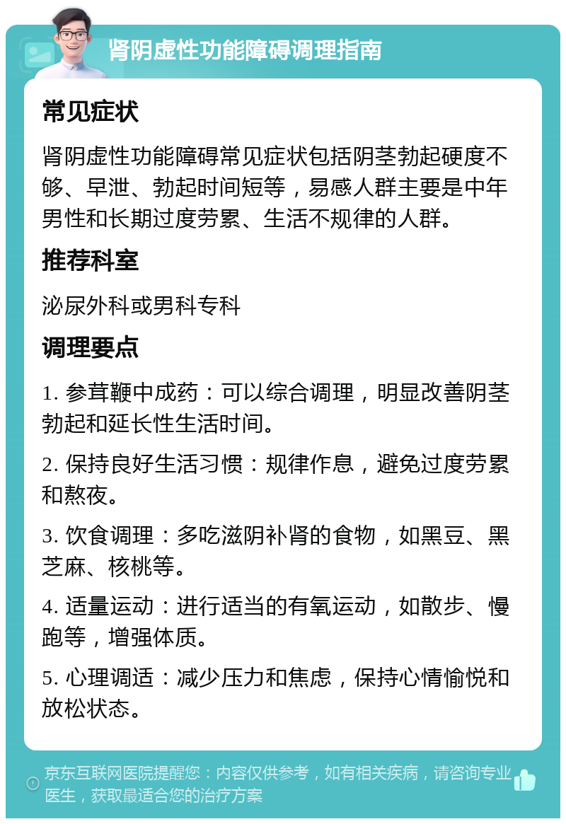 肾阴虚性功能障碍调理指南 常见症状 肾阴虚性功能障碍常见症状包括阴茎勃起硬度不够、早泄、勃起时间短等，易感人群主要是中年男性和长期过度劳累、生活不规律的人群。 推荐科室 泌尿外科或男科专科 调理要点 1. 参茸鞭中成药：可以综合调理，明显改善阴茎勃起和延长性生活时间。 2. 保持良好生活习惯：规律作息，避免过度劳累和熬夜。 3. 饮食调理：多吃滋阴补肾的食物，如黑豆、黑芝麻、核桃等。 4. 适量运动：进行适当的有氧运动，如散步、慢跑等，增强体质。 5. 心理调适：减少压力和焦虑，保持心情愉悦和放松状态。