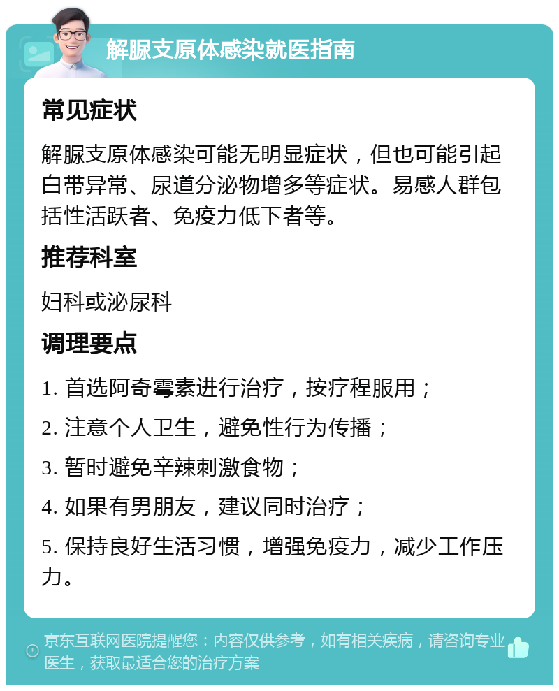 解脲支原体感染就医指南 常见症状 解脲支原体感染可能无明显症状，但也可能引起白带异常、尿道分泌物增多等症状。易感人群包括性活跃者、免疫力低下者等。 推荐科室 妇科或泌尿科 调理要点 1. 首选阿奇霉素进行治疗，按疗程服用； 2. 注意个人卫生，避免性行为传播； 3. 暂时避免辛辣刺激食物； 4. 如果有男朋友，建议同时治疗； 5. 保持良好生活习惯，增强免疫力，减少工作压力。