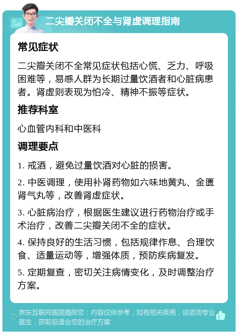 二尖瓣关闭不全与肾虚调理指南 常见症状 二尖瓣关闭不全常见症状包括心慌、乏力、呼吸困难等，易感人群为长期过量饮酒者和心脏病患者。肾虚则表现为怕冷、精神不振等症状。 推荐科室 心血管内科和中医科 调理要点 1. 戒酒，避免过量饮酒对心脏的损害。 2. 中医调理，使用补肾药物如六味地黄丸、金匮肾气丸等，改善肾虚症状。 3. 心脏病治疗，根据医生建议进行药物治疗或手术治疗，改善二尖瓣关闭不全的症状。 4. 保持良好的生活习惯，包括规律作息、合理饮食、适量运动等，增强体质，预防疾病复发。 5. 定期复查，密切关注病情变化，及时调整治疗方案。