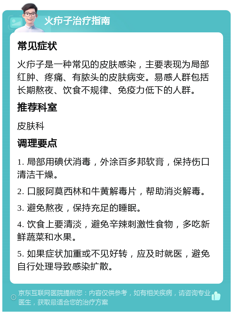 火疖子治疗指南 常见症状 火疖子是一种常见的皮肤感染，主要表现为局部红肿、疼痛、有脓头的皮肤病变。易感人群包括长期熬夜、饮食不规律、免疫力低下的人群。 推荐科室 皮肤科 调理要点 1. 局部用碘伏消毒，外涂百多邦软膏，保持伤口清洁干燥。 2. 口服阿莫西林和牛黄解毒片，帮助消炎解毒。 3. 避免熬夜，保持充足的睡眠。 4. 饮食上要清淡，避免辛辣刺激性食物，多吃新鲜蔬菜和水果。 5. 如果症状加重或不见好转，应及时就医，避免自行处理导致感染扩散。