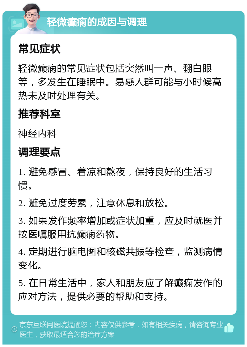 轻微癫痫的成因与调理 常见症状 轻微癫痫的常见症状包括突然叫一声、翻白眼等，多发生在睡眠中。易感人群可能与小时候高热未及时处理有关。 推荐科室 神经内科 调理要点 1. 避免感冒、着凉和熬夜，保持良好的生活习惯。 2. 避免过度劳累，注意休息和放松。 3. 如果发作频率增加或症状加重，应及时就医并按医嘱服用抗癫痫药物。 4. 定期进行脑电图和核磁共振等检查，监测病情变化。 5. 在日常生活中，家人和朋友应了解癫痫发作的应对方法，提供必要的帮助和支持。