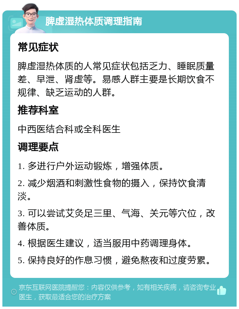 脾虚湿热体质调理指南 常见症状 脾虚湿热体质的人常见症状包括乏力、睡眠质量差、早泄、肾虚等。易感人群主要是长期饮食不规律、缺乏运动的人群。 推荐科室 中西医结合科或全科医生 调理要点 1. 多进行户外运动锻炼，增强体质。 2. 减少烟酒和刺激性食物的摄入，保持饮食清淡。 3. 可以尝试艾灸足三里、气海、关元等穴位，改善体质。 4. 根据医生建议，适当服用中药调理身体。 5. 保持良好的作息习惯，避免熬夜和过度劳累。