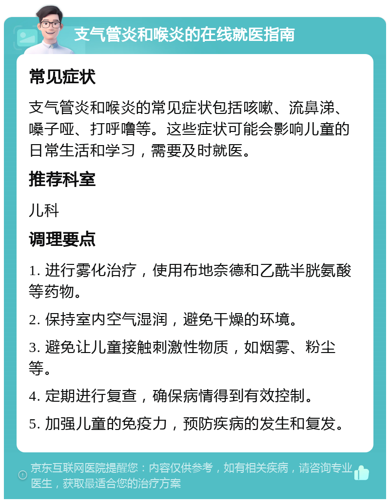 支气管炎和喉炎的在线就医指南 常见症状 支气管炎和喉炎的常见症状包括咳嗽、流鼻涕、嗓子哑、打呼噜等。这些症状可能会影响儿童的日常生活和学习，需要及时就医。 推荐科室 儿科 调理要点 1. 进行雾化治疗，使用布地奈德和乙酰半胱氨酸等药物。 2. 保持室内空气湿润，避免干燥的环境。 3. 避免让儿童接触刺激性物质，如烟雾、粉尘等。 4. 定期进行复查，确保病情得到有效控制。 5. 加强儿童的免疫力，预防疾病的发生和复发。