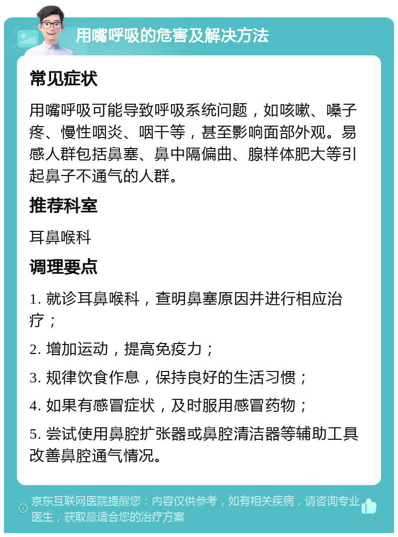 用嘴呼吸的危害及解决方法 常见症状 用嘴呼吸可能导致呼吸系统问题，如咳嗽、嗓子疼、慢性咽炎、咽干等，甚至影响面部外观。易感人群包括鼻塞、鼻中隔偏曲、腺样体肥大等引起鼻子不通气的人群。 推荐科室 耳鼻喉科 调理要点 1. 就诊耳鼻喉科，查明鼻塞原因并进行相应治疗； 2. 增加运动，提高免疫力； 3. 规律饮食作息，保持良好的生活习惯； 4. 如果有感冒症状，及时服用感冒药物； 5. 尝试使用鼻腔扩张器或鼻腔清洁器等辅助工具改善鼻腔通气情况。