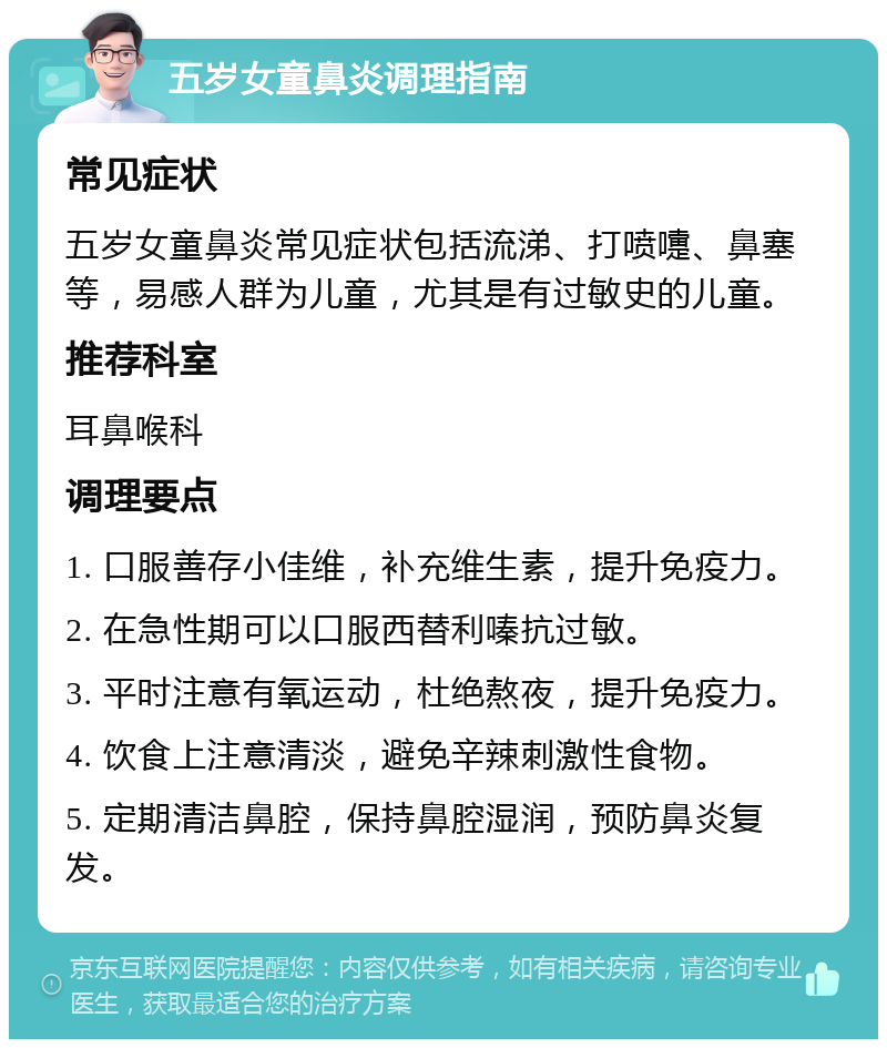 五岁女童鼻炎调理指南 常见症状 五岁女童鼻炎常见症状包括流涕、打喷嚏、鼻塞等，易感人群为儿童，尤其是有过敏史的儿童。 推荐科室 耳鼻喉科 调理要点 1. 口服善存小佳维，补充维生素，提升免疫力。 2. 在急性期可以口服西替利嗪抗过敏。 3. 平时注意有氧运动，杜绝熬夜，提升免疫力。 4. 饮食上注意清淡，避免辛辣刺激性食物。 5. 定期清洁鼻腔，保持鼻腔湿润，预防鼻炎复发。