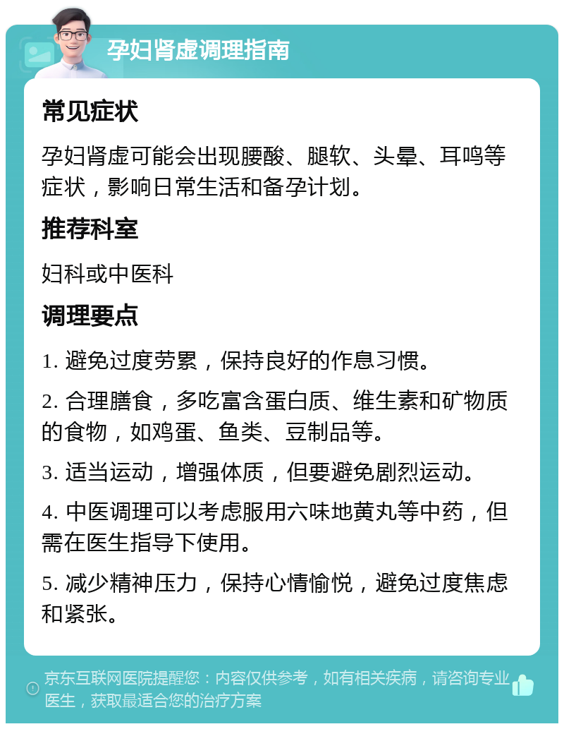 孕妇肾虚调理指南 常见症状 孕妇肾虚可能会出现腰酸、腿软、头晕、耳鸣等症状，影响日常生活和备孕计划。 推荐科室 妇科或中医科 调理要点 1. 避免过度劳累，保持良好的作息习惯。 2. 合理膳食，多吃富含蛋白质、维生素和矿物质的食物，如鸡蛋、鱼类、豆制品等。 3. 适当运动，增强体质，但要避免剧烈运动。 4. 中医调理可以考虑服用六味地黄丸等中药，但需在医生指导下使用。 5. 减少精神压力，保持心情愉悦，避免过度焦虑和紧张。