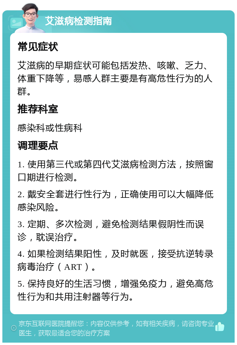 艾滋病检测指南 常见症状 艾滋病的早期症状可能包括发热、咳嗽、乏力、体重下降等，易感人群主要是有高危性行为的人群。 推荐科室 感染科或性病科 调理要点 1. 使用第三代或第四代艾滋病检测方法，按照窗口期进行检测。 2. 戴安全套进行性行为，正确使用可以大幅降低感染风险。 3. 定期、多次检测，避免检测结果假阴性而误诊，耽误治疗。 4. 如果检测结果阳性，及时就医，接受抗逆转录病毒治疗（ART）。 5. 保持良好的生活习惯，增强免疫力，避免高危性行为和共用注射器等行为。