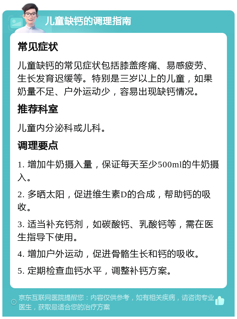 儿童缺钙的调理指南 常见症状 儿童缺钙的常见症状包括膝盖疼痛、易感疲劳、生长发育迟缓等。特别是三岁以上的儿童，如果奶量不足、户外运动少，容易出现缺钙情况。 推荐科室 儿童内分泌科或儿科。 调理要点 1. 增加牛奶摄入量，保证每天至少500ml的牛奶摄入。 2. 多晒太阳，促进维生素D的合成，帮助钙的吸收。 3. 适当补充钙剂，如碳酸钙、乳酸钙等，需在医生指导下使用。 4. 增加户外运动，促进骨骼生长和钙的吸收。 5. 定期检查血钙水平，调整补钙方案。