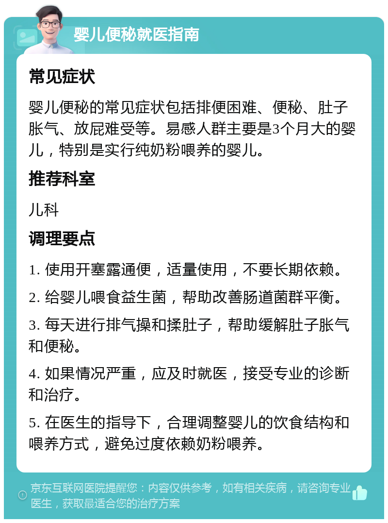 婴儿便秘就医指南 常见症状 婴儿便秘的常见症状包括排便困难、便秘、肚子胀气、放屁难受等。易感人群主要是3个月大的婴儿，特别是实行纯奶粉喂养的婴儿。 推荐科室 儿科 调理要点 1. 使用开塞露通便，适量使用，不要长期依赖。 2. 给婴儿喂食益生菌，帮助改善肠道菌群平衡。 3. 每天进行排气操和揉肚子，帮助缓解肚子胀气和便秘。 4. 如果情况严重，应及时就医，接受专业的诊断和治疗。 5. 在医生的指导下，合理调整婴儿的饮食结构和喂养方式，避免过度依赖奶粉喂养。