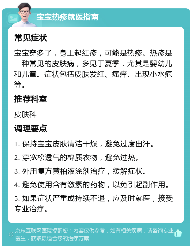 宝宝热疹就医指南 常见症状 宝宝穿多了，身上起红疹，可能是热疹。热疹是一种常见的皮肤病，多见于夏季，尤其是婴幼儿和儿童。症状包括皮肤发红、瘙痒、出现小水疱等。 推荐科室 皮肤科 调理要点 1. 保持宝宝皮肤清洁干燥，避免过度出汗。 2. 穿宽松透气的棉质衣物，避免过热。 3. 外用复方黄柏液涂剂治疗，缓解症状。 4. 避免使用含有激素的药物，以免引起副作用。 5. 如果症状严重或持续不退，应及时就医，接受专业治疗。