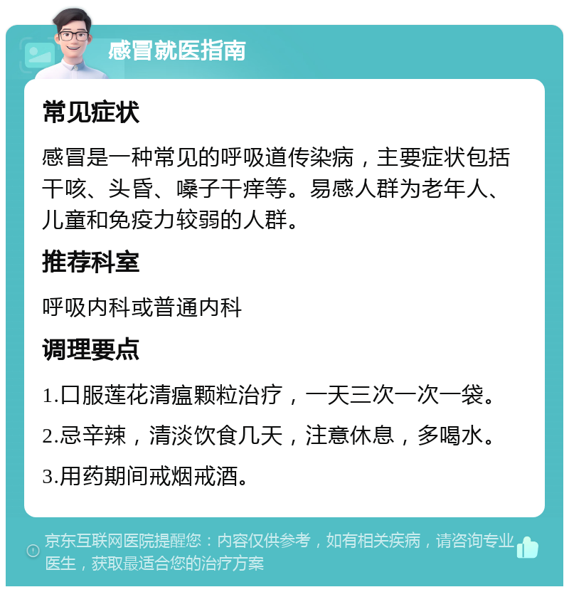 感冒就医指南 常见症状 感冒是一种常见的呼吸道传染病，主要症状包括干咳、头昏、嗓子干痒等。易感人群为老年人、儿童和免疫力较弱的人群。 推荐科室 呼吸内科或普通内科 调理要点 1.口服莲花清瘟颗粒治疗，一天三次一次一袋。 2.忌辛辣，清淡饮食几天，注意休息，多喝水。 3.用药期间戒烟戒酒。