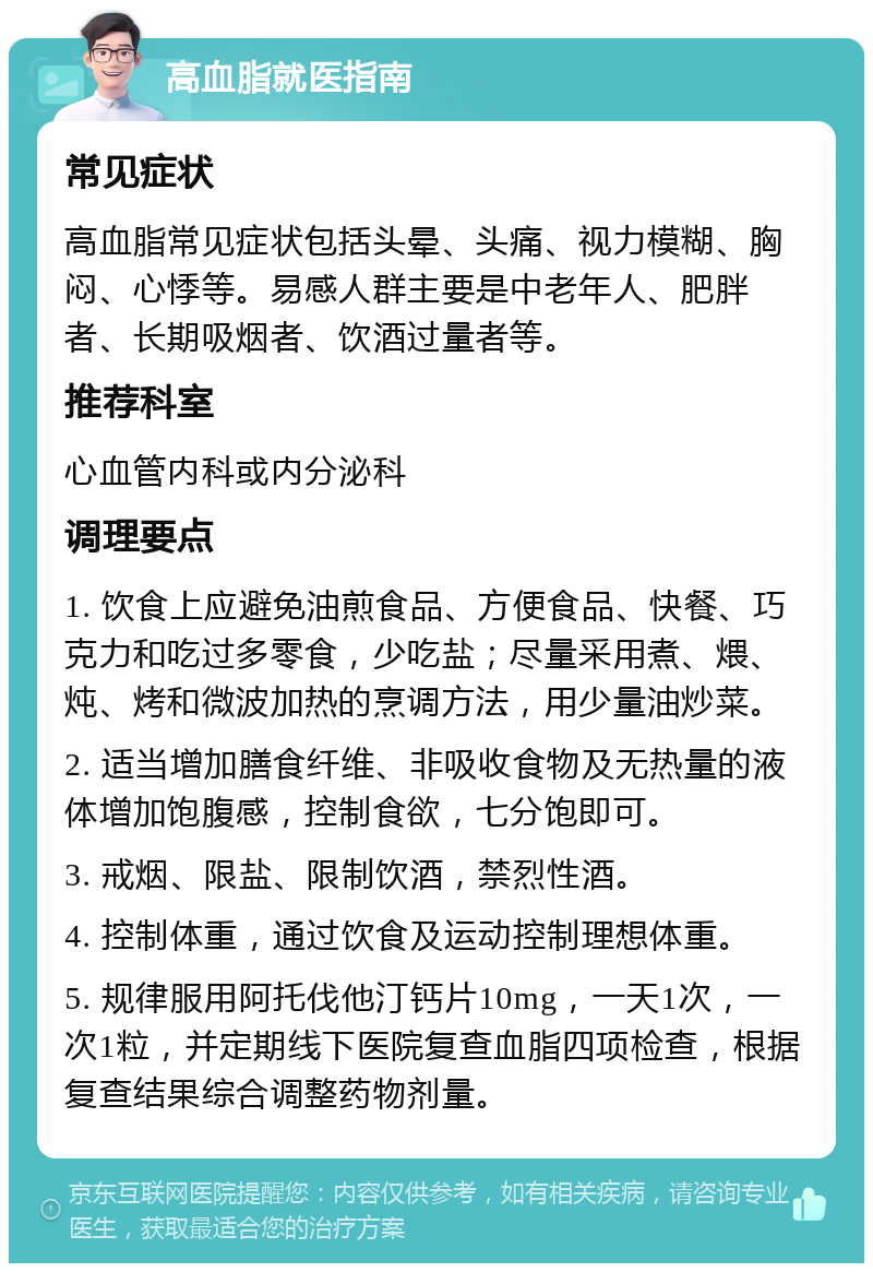 高血脂就医指南 常见症状 高血脂常见症状包括头晕、头痛、视力模糊、胸闷、心悸等。易感人群主要是中老年人、肥胖者、长期吸烟者、饮酒过量者等。 推荐科室 心血管内科或内分泌科 调理要点 1. 饮食上应避免油煎食品、方便食品、快餐、巧克力和吃过多零食，少吃盐；尽量采用煮、煨、炖、烤和微波加热的烹调方法，用少量油炒菜。 2. 适当增加膳食纤维、非吸收食物及无热量的液体增加饱腹感，控制食欲，七分饱即可。 3. 戒烟、限盐、限制饮酒，禁烈性酒。 4. 控制体重，通过饮食及运动控制理想体重。 5. 规律服用阿托伐他汀钙片10mg，一天1次，一次1粒，并定期线下医院复查血脂四项检查，根据复查结果综合调整药物剂量。