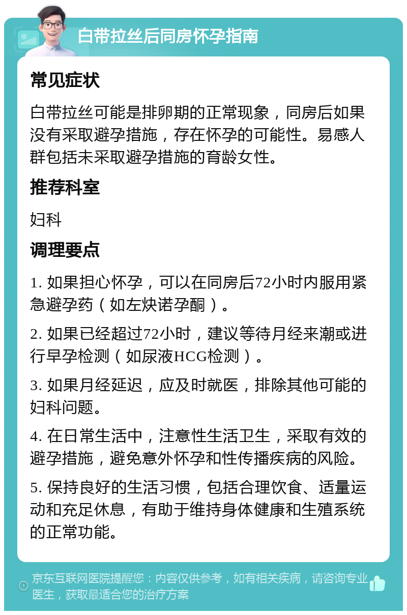 白带拉丝后同房怀孕指南 常见症状 白带拉丝可能是排卵期的正常现象，同房后如果没有采取避孕措施，存在怀孕的可能性。易感人群包括未采取避孕措施的育龄女性。 推荐科室 妇科 调理要点 1. 如果担心怀孕，可以在同房后72小时内服用紧急避孕药（如左炔诺孕酮）。 2. 如果已经超过72小时，建议等待月经来潮或进行早孕检测（如尿液HCG检测）。 3. 如果月经延迟，应及时就医，排除其他可能的妇科问题。 4. 在日常生活中，注意性生活卫生，采取有效的避孕措施，避免意外怀孕和性传播疾病的风险。 5. 保持良好的生活习惯，包括合理饮食、适量运动和充足休息，有助于维持身体健康和生殖系统的正常功能。