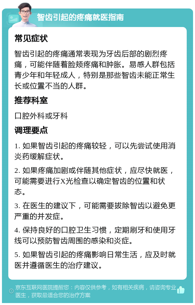 智齿引起的疼痛就医指南 常见症状 智齿引起的疼痛通常表现为牙齿后部的剧烈疼痛，可能伴随着脸颊疼痛和肿胀。易感人群包括青少年和年轻成人，特别是那些智齿未能正常生长或位置不当的人群。 推荐科室 口腔外科或牙科 调理要点 1. 如果智齿引起的疼痛较轻，可以先尝试使用消炎药缓解症状。 2. 如果疼痛加剧或伴随其他症状，应尽快就医，可能需要进行X光检查以确定智齿的位置和状态。 3. 在医生的建议下，可能需要拔除智齿以避免更严重的并发症。 4. 保持良好的口腔卫生习惯，定期刷牙和使用牙线可以预防智齿周围的感染和炎症。 5. 如果智齿引起的疼痛影响日常生活，应及时就医并遵循医生的治疗建议。