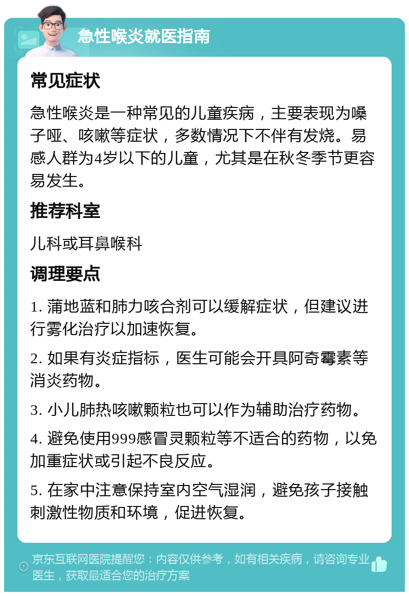 急性喉炎就医指南 常见症状 急性喉炎是一种常见的儿童疾病，主要表现为嗓子哑、咳嗽等症状，多数情况下不伴有发烧。易感人群为4岁以下的儿童，尤其是在秋冬季节更容易发生。 推荐科室 儿科或耳鼻喉科 调理要点 1. 蒲地蓝和肺力咳合剂可以缓解症状，但建议进行雾化治疗以加速恢复。 2. 如果有炎症指标，医生可能会开具阿奇霉素等消炎药物。 3. 小儿肺热咳嗽颗粒也可以作为辅助治疗药物。 4. 避免使用999感冒灵颗粒等不适合的药物，以免加重症状或引起不良反应。 5. 在家中注意保持室内空气湿润，避免孩子接触刺激性物质和环境，促进恢复。