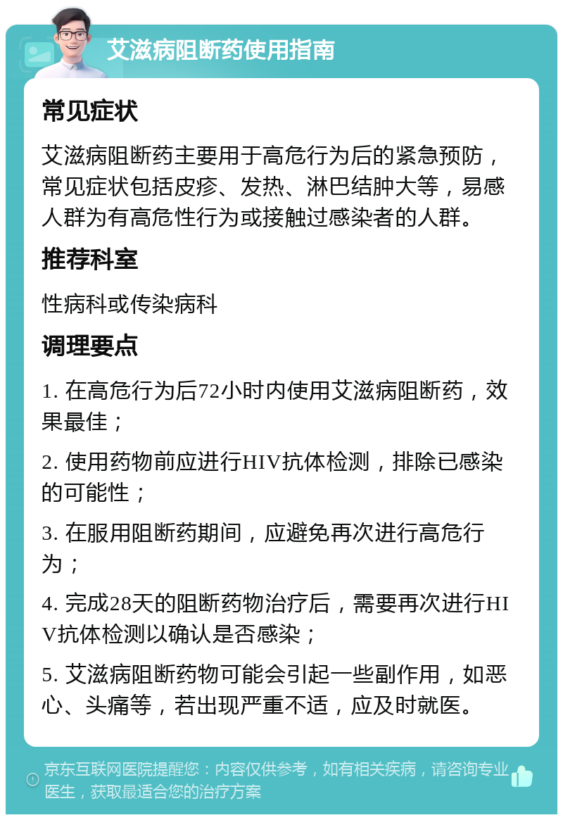 艾滋病阻断药使用指南 常见症状 艾滋病阻断药主要用于高危行为后的紧急预防，常见症状包括皮疹、发热、淋巴结肿大等，易感人群为有高危性行为或接触过感染者的人群。 推荐科室 性病科或传染病科 调理要点 1. 在高危行为后72小时内使用艾滋病阻断药，效果最佳； 2. 使用药物前应进行HIV抗体检测，排除已感染的可能性； 3. 在服用阻断药期间，应避免再次进行高危行为； 4. 完成28天的阻断药物治疗后，需要再次进行HIV抗体检测以确认是否感染； 5. 艾滋病阻断药物可能会引起一些副作用，如恶心、头痛等，若出现严重不适，应及时就医。