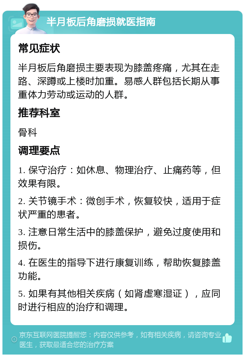 半月板后角磨损就医指南 常见症状 半月板后角磨损主要表现为膝盖疼痛，尤其在走路、深蹲或上楼时加重。易感人群包括长期从事重体力劳动或运动的人群。 推荐科室 骨科 调理要点 1. 保守治疗：如休息、物理治疗、止痛药等，但效果有限。 2. 关节镜手术：微创手术，恢复较快，适用于症状严重的患者。 3. 注意日常生活中的膝盖保护，避免过度使用和损伤。 4. 在医生的指导下进行康复训练，帮助恢复膝盖功能。 5. 如果有其他相关疾病（如肾虚寒湿证），应同时进行相应的治疗和调理。