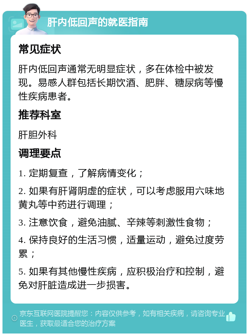 肝内低回声的就医指南 常见症状 肝内低回声通常无明显症状，多在体检中被发现。易感人群包括长期饮酒、肥胖、糖尿病等慢性疾病患者。 推荐科室 肝胆外科 调理要点 1. 定期复查，了解病情变化； 2. 如果有肝肾阴虚的症状，可以考虑服用六味地黄丸等中药进行调理； 3. 注意饮食，避免油腻、辛辣等刺激性食物； 4. 保持良好的生活习惯，适量运动，避免过度劳累； 5. 如果有其他慢性疾病，应积极治疗和控制，避免对肝脏造成进一步损害。