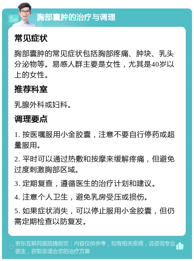 胸部囊肿的治疗与调理 常见症状 胸部囊肿的常见症状包括胸部疼痛、肿块、乳头分泌物等。易感人群主要是女性，尤其是40岁以上的女性。 推荐科室 乳腺外科或妇科。 调理要点 1. 按医嘱服用小金胶囊，注意不要自行停药或超量服用。 2. 平时可以通过热敷和按摩来缓解疼痛，但避免过度刺激胸部区域。 3. 定期复查，遵循医生的治疗计划和建议。 4. 注意个人卫生，避免乳房受压或损伤。 5. 如果症状消失，可以停止服用小金胶囊，但仍需定期检查以防复发。