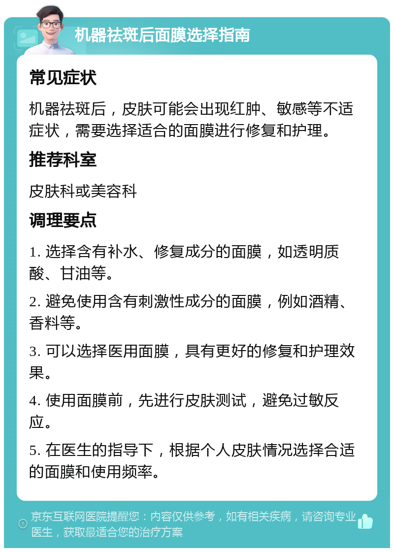 机器祛斑后面膜选择指南 常见症状 机器祛斑后，皮肤可能会出现红肿、敏感等不适症状，需要选择适合的面膜进行修复和护理。 推荐科室 皮肤科或美容科 调理要点 1. 选择含有补水、修复成分的面膜，如透明质酸、甘油等。 2. 避免使用含有刺激性成分的面膜，例如酒精、香料等。 3. 可以选择医用面膜，具有更好的修复和护理效果。 4. 使用面膜前，先进行皮肤测试，避免过敏反应。 5. 在医生的指导下，根据个人皮肤情况选择合适的面膜和使用频率。