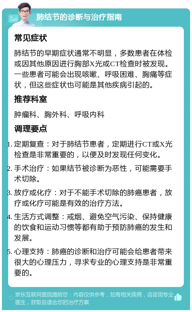 肺结节的诊断与治疗指南 常见症状 肺结节的早期症状通常不明显，多数患者在体检或因其他原因进行胸部X光或CT检查时被发现。一些患者可能会出现咳嗽、呼吸困难、胸痛等症状，但这些症状也可能是其他疾病引起的。 推荐科室 肿瘤科、胸外科、呼吸内科 调理要点 定期复查：对于肺结节患者，定期进行CT或X光检查是非常重要的，以便及时发现任何变化。 手术治疗：如果结节被诊断为恶性，可能需要手术切除。 放疗或化疗：对于不能手术切除的肺癌患者，放疗或化疗可能是有效的治疗方法。 生活方式调整：戒烟、避免空气污染、保持健康的饮食和运动习惯等都有助于预防肺癌的发生和发展。 心理支持：肺癌的诊断和治疗可能会给患者带来很大的心理压力，寻求专业的心理支持是非常重要的。