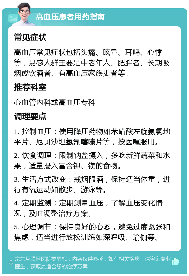 高血压患者用药指南 常见症状 高血压常见症状包括头痛、眩晕、耳鸣、心悸等，易感人群主要是中老年人、肥胖者、长期吸烟或饮酒者、有高血压家族史者等。 推荐科室 心血管内科或高血压专科 调理要点 1. 控制血压：使用降压药物如苯磺酸左旋氨氯地平片、厄贝沙坦氢氯噻嗪片等，按医嘱服用。 2. 饮食调理：限制钠盐摄入，多吃新鲜蔬菜和水果，适量摄入富含钾、镁的食物。 3. 生活方式改变：戒烟限酒，保持适当体重，进行有氧运动如散步、游泳等。 4. 定期监测：定期测量血压，了解血压变化情况，及时调整治疗方案。 5. 心理调节：保持良好的心态，避免过度紧张和焦虑，适当进行放松训练如深呼吸、瑜伽等。