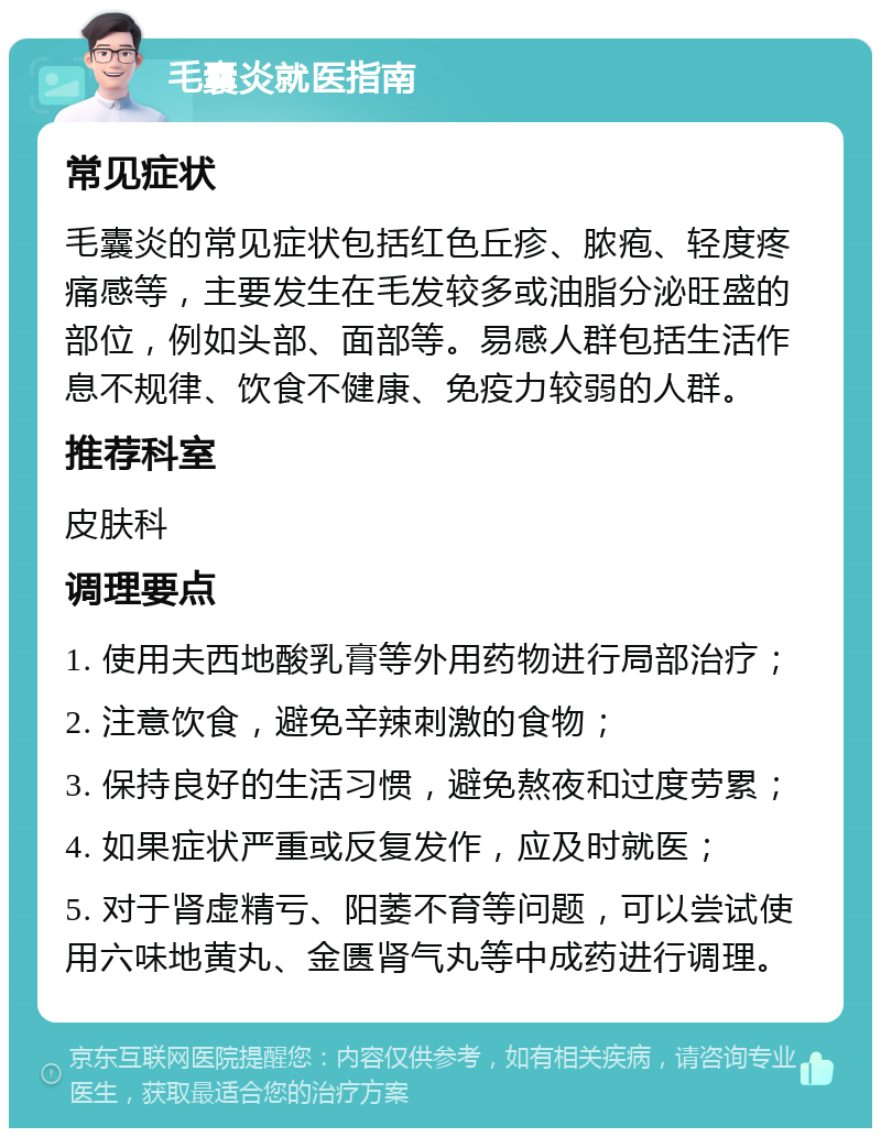 毛囊炎就医指南 常见症状 毛囊炎的常见症状包括红色丘疹、脓疱、轻度疼痛感等，主要发生在毛发较多或油脂分泌旺盛的部位，例如头部、面部等。易感人群包括生活作息不规律、饮食不健康、免疫力较弱的人群。 推荐科室 皮肤科 调理要点 1. 使用夫西地酸乳膏等外用药物进行局部治疗； 2. 注意饮食，避免辛辣刺激的食物； 3. 保持良好的生活习惯，避免熬夜和过度劳累； 4. 如果症状严重或反复发作，应及时就医； 5. 对于肾虚精亏、阳萎不育等问题，可以尝试使用六味地黄丸、金匮肾气丸等中成药进行调理。