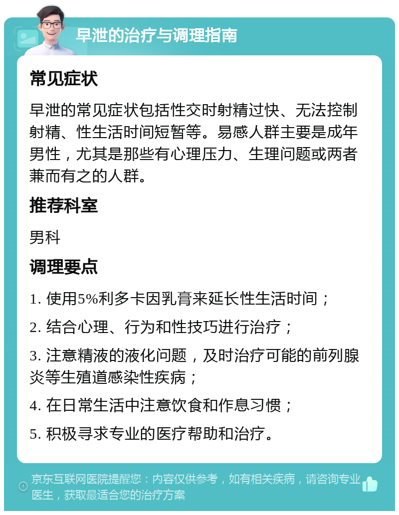 早泄的治疗与调理指南 常见症状 早泄的常见症状包括性交时射精过快、无法控制射精、性生活时间短暂等。易感人群主要是成年男性，尤其是那些有心理压力、生理问题或两者兼而有之的人群。 推荐科室 男科 调理要点 1. 使用5%利多卡因乳膏来延长性生活时间； 2. 结合心理、行为和性技巧进行治疗； 3. 注意精液的液化问题，及时治疗可能的前列腺炎等生殖道感染性疾病； 4. 在日常生活中注意饮食和作息习惯； 5. 积极寻求专业的医疗帮助和治疗。