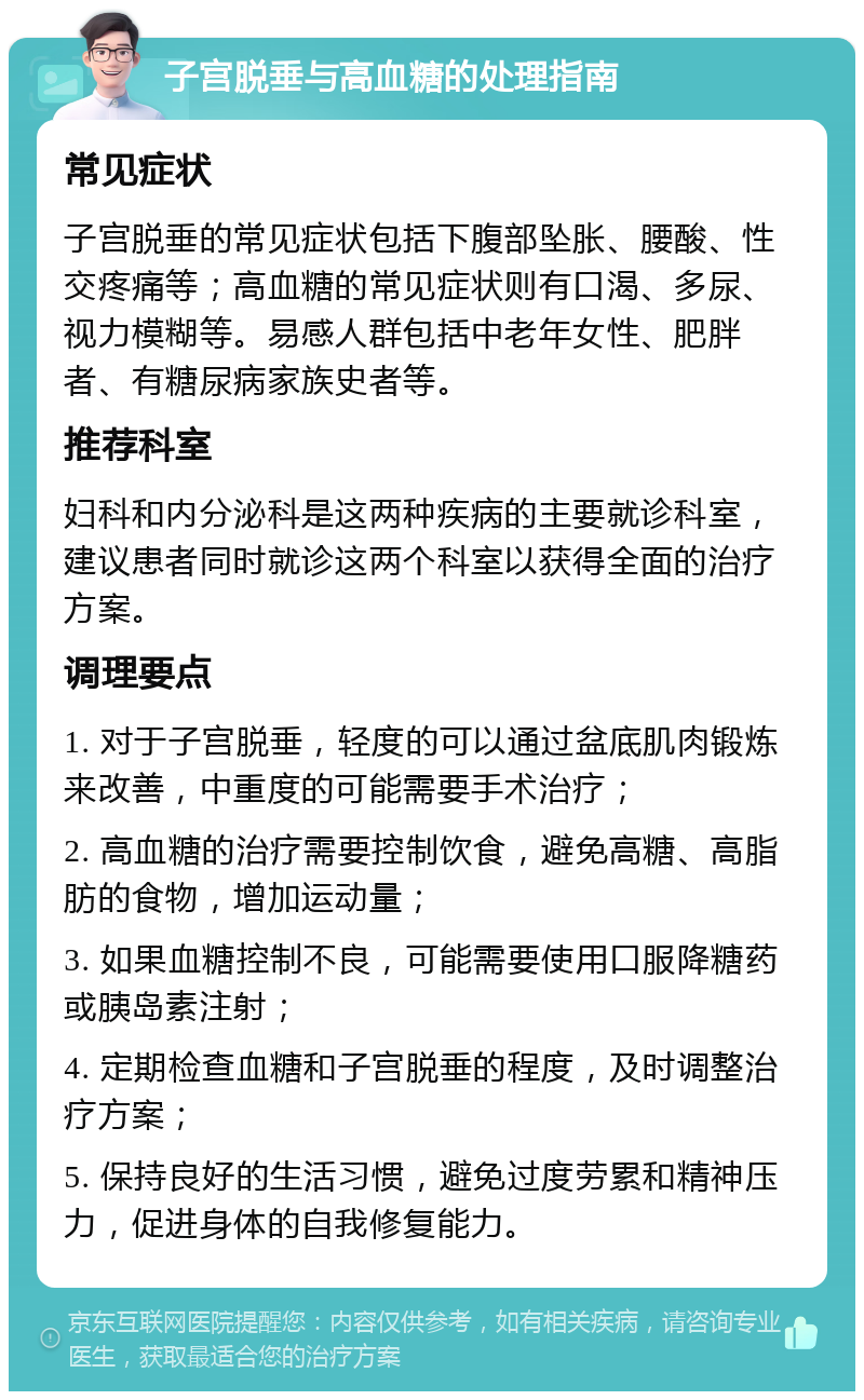 子宫脱垂与高血糖的处理指南 常见症状 子宫脱垂的常见症状包括下腹部坠胀、腰酸、性交疼痛等；高血糖的常见症状则有口渴、多尿、视力模糊等。易感人群包括中老年女性、肥胖者、有糖尿病家族史者等。 推荐科室 妇科和内分泌科是这两种疾病的主要就诊科室，建议患者同时就诊这两个科室以获得全面的治疗方案。 调理要点 1. 对于子宫脱垂，轻度的可以通过盆底肌肉锻炼来改善，中重度的可能需要手术治疗； 2. 高血糖的治疗需要控制饮食，避免高糖、高脂肪的食物，增加运动量； 3. 如果血糖控制不良，可能需要使用口服降糖药或胰岛素注射； 4. 定期检查血糖和子宫脱垂的程度，及时调整治疗方案； 5. 保持良好的生活习惯，避免过度劳累和精神压力，促进身体的自我修复能力。